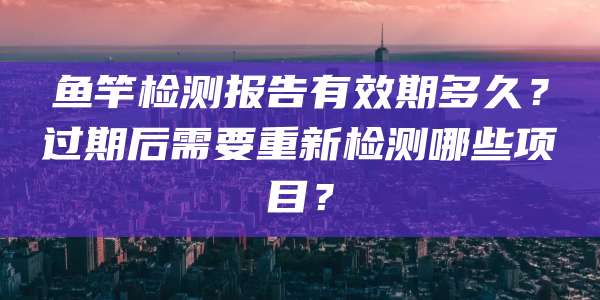 鱼竿检测报告有效期多久?过期后需要重新检测哪些项目?