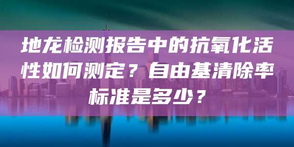 地龙检测报告中的抗氧化活性如何测定?自由基清除率标准是多少?