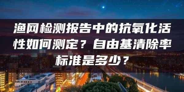 渔网检测报告中的抗氧化活性如何测定?自由基清除率标准是多少?