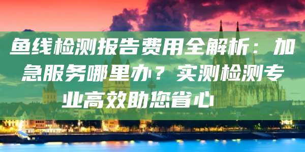 鱼线检测报告费用全解析:加急服务哪里办?实测检测专业高效助您省心