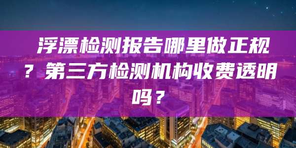 浮漂检测报告哪里做正规?第三方检测机构收费透明吗?