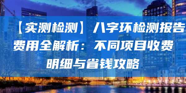 【实测检测】八字环检测报告费用全解析:不同项目收费明细与省钱攻略