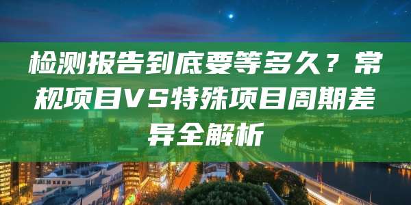 检测报告到底要等多久？常规项目VS特殊项目周期差异全解析