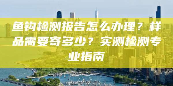 鱼钩检测报告怎么办理?样品需要寄多少?实测检测专业指南