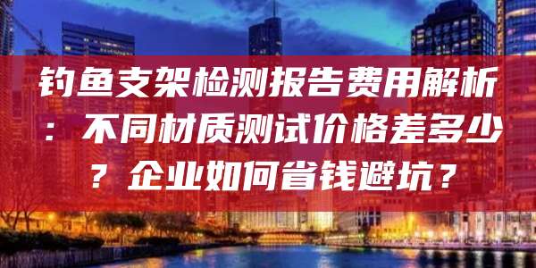 钓鱼支架检测报告费用解析:不同材质测试价格差多少?企业如何省钱避坑?