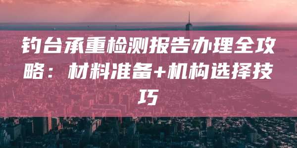 钓台承重检测报告办理全攻略:材料准备+机构选择技巧