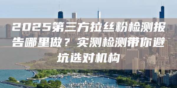 2025第三方拉丝粉检测报告哪里做?实测检测带你避坑选对机构