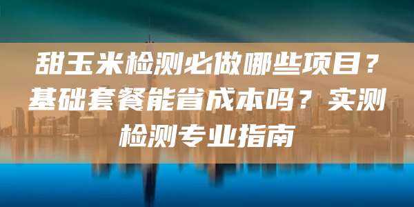 甜玉米检测必做哪些项目?基础套餐能省成本吗?实测检测专业指南