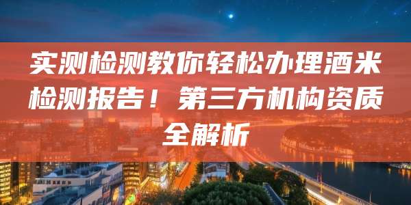 实测检测教你轻松办理酒米检测报告!第三方机构资质全解析