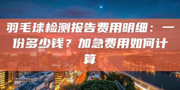 羽毛球检测报告费用明细:一份多少钱?加急费用如何计算