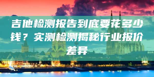 吉他检测报告到底要花多少钱?实测检测揭秘行业报价差异