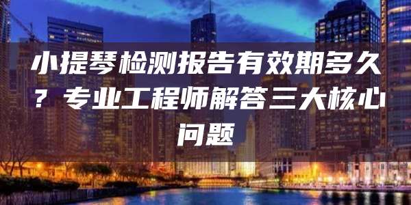 小提琴检测报告有效期多久?专业工程师解答三大核心问题