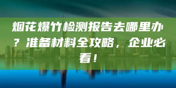 烟花爆竹检测报告去哪里办?准备材料全攻略,企业必看!