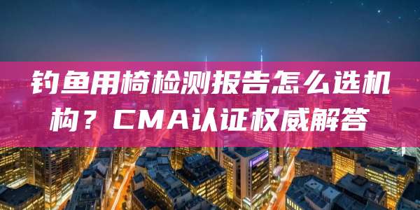钓鱼用椅检测报告怎么选机构?CMA认证权威解答