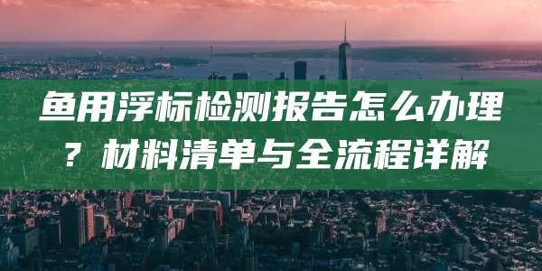 鱼用浮标检测报告怎么办理？材料清单与全流程详解
