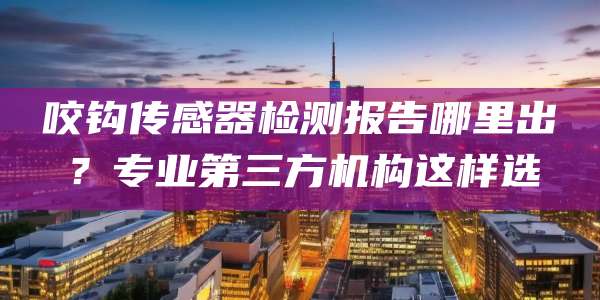 咬钩传感器检测报告哪里出?专业第三方机构这样选
