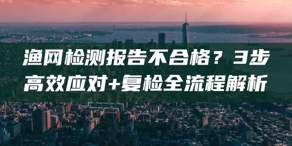 渔网检测报告不合格？3步高效应对+复检全流程解析