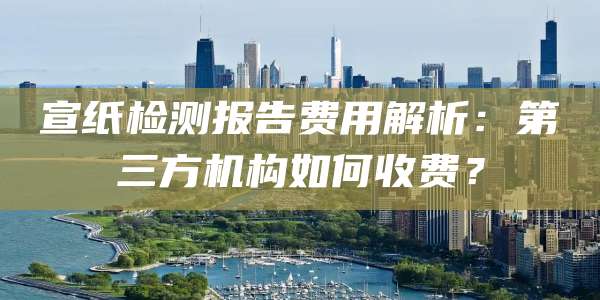 宣纸检测报告费用解析：第三方机构如何收费？