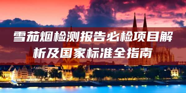 雪茄烟检测报告必检项目解析及国家标准全指南