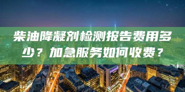 柴油降凝剂检测报告费用多少?加急服务如何收费?