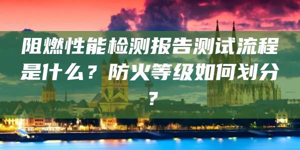 阻燃性能检测报告测试流程是什么?防火等级如何划分?