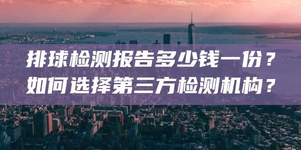 排球检测报告多少钱一份?如何选择第三方检测机构?