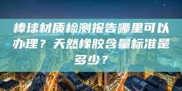 棒球材质检测报告哪里可以办理?天然橡胶含量标准是多少?