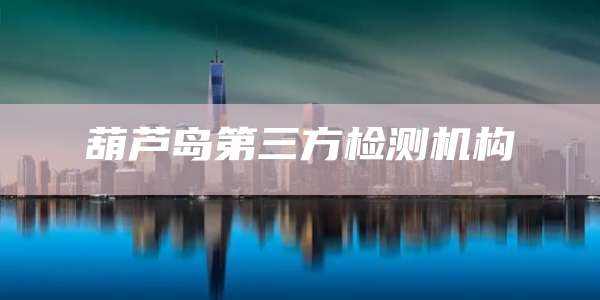 葫芦岛第三方检测机构