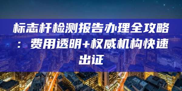 标志杆检测报告办理全攻略:费用透明+权威机构快速出证