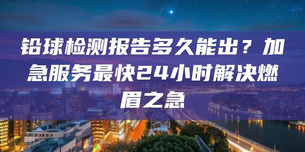 铅球检测报告多久能出?加急服务最快24小时解决燃眉之急