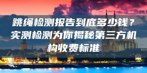 跳绳检测报告到底多少钱？实测检测为你揭秘第三方机构收费标准