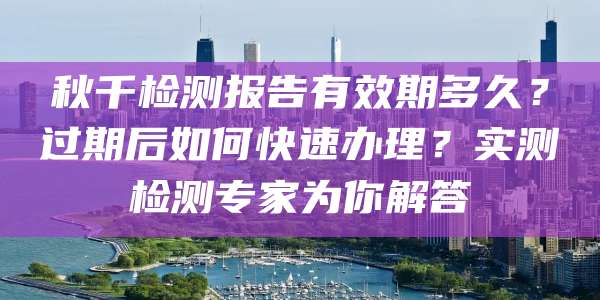 秋千检测报告有效期多久？过期后如何快速办理？实测检测专家为你解答