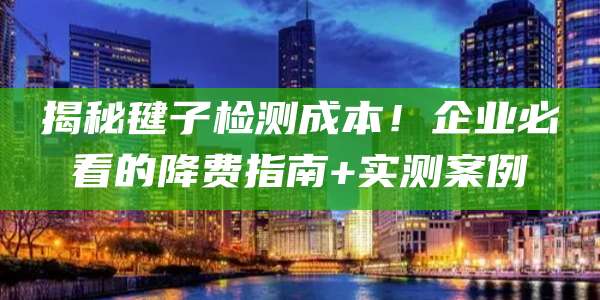 揭秘毽子检测成本！企业必看的降费指南+实测案例