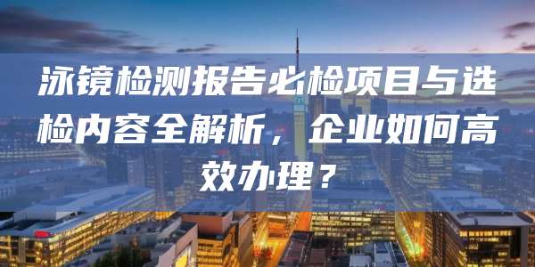 泳镜检测报告必检项目与选检内容全解析,企业如何高效办理?