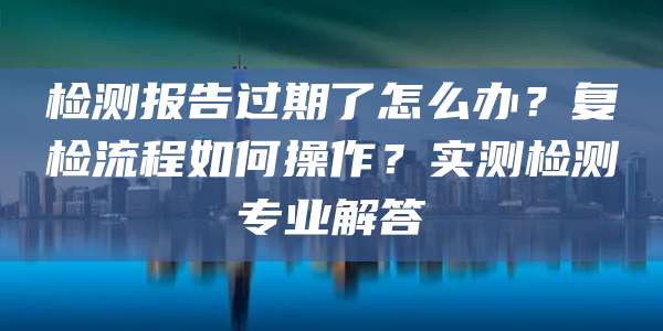 检测报告过期了怎么办?复检流程如何操作?实测检测专业解答