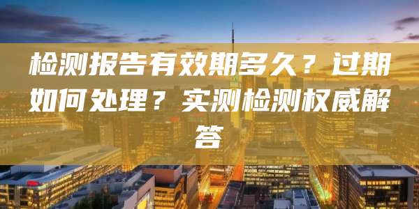 检测报告有效期多久?过期如何处理?实测检测权威解答