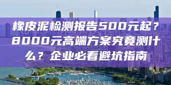 橡皮泥检测报告500元起?8000元高端方案究竟测什么?企业必看避坑指南
