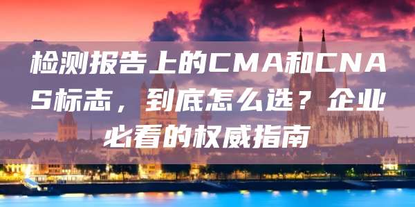 检测报告上的CMA和CNAS标志,到底怎么选?企业必看的权威指南