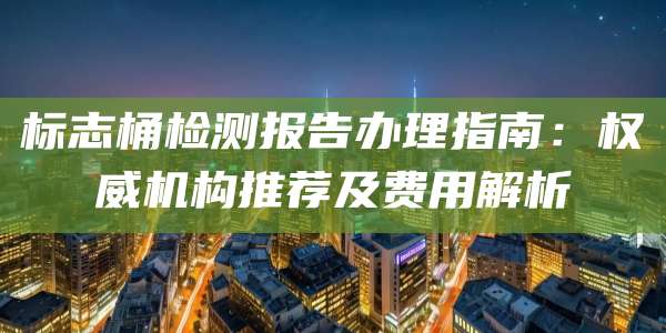标志桶检测报告办理指南:权威机构推荐及费用解析