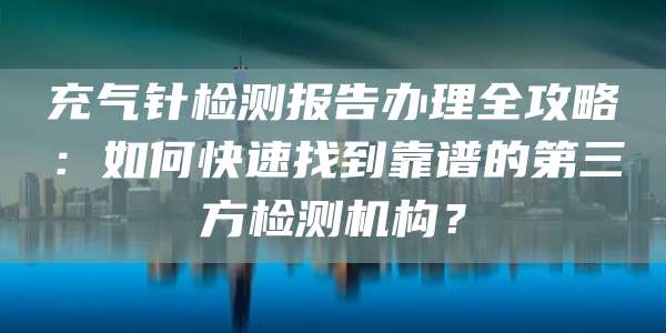 充气针检测报告办理全攻略:如何快速找到靠谱的第三方检测机构?