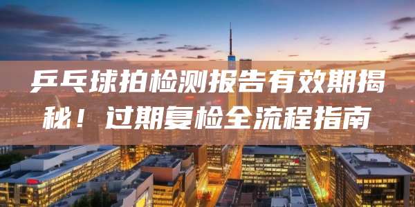 乒乓球拍检测报告有效期揭秘！过期复检全流程指南
