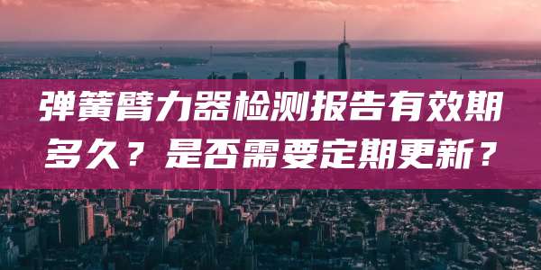 弹簧臂力器检测报告有效期多久？是否需要定期更新？